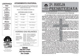 5ª. IGREJA
LIDERANÇA                              ATENDIMENTO PASTORAL
        Pastor                       Se você ou alguém que você conhece necessitar de uma



                                                                                                                    PRESBITERIANA
                                     visita pastoral ou aconselhamento, entre em contato pelo
  Rev. Adriel Jose de C.                              telefone (24) 3323-2321.                         IGREJA
         Moura                                                                                   PRESBITERIANA
       3323-2321                                                                                       DO BRASIL
  pradriel@gmail.com                         Teremos a maior satisfação em atendê-lo (a)
                                                                                                                    Rua São João, 279 - Barra Mansa, RJ (24) 3323-2321
    Presbíteros                                                                                   Boletim Informativo - Ano IX Nº. 100                         Barra Mansa 24 de Abril de 2011
                                                LITURGIA DO CULTO
  Eli Martins Ramos
                                                                                                            A VERDADEIRA MENSAGEM DA PÁSCOA
      3323-0134                          Dia        Mensagem                  Liturgia
                                                                                                          É a ressurreição de Cristo o coroamento de seu ministério terreno. Ela é repleta de
   José Carlos Alves
      3322-2495                                                                                  significado para ministério de Cristo e, consequentemente, para a vida da Igreja, que é o seu
Roberto Carlos de Seixas                27/03         Pr. Adriel            Presb.Roberto
                                                                                                 Corpo. Sem a ressurreição a obra de Cristo seria nula, a Igreja não existiria, não haveria
      8807-0373
Roosevelt Brasil Fonseca                                                                         salvação, estaríamos todos perdidos para sempre! “Mas de fato Cristo ressuscitou dentre os
      3328-6641                         03/04         Pr. Adriel              Presb. Eli         mortos...” (1 Co 15.20); esta é a fé da Igreja; é nossa certeza.
                                                                                                          A certeza e o significado da ressurreição de Cristo estavam tão nítidos na mente e nos
     Diáconos                           10/04         Pr. Adriel           Presb. Roosevelt      corações dos discípulos, que todos os seus sermões tinham como clímax histórico a
Antonio Carlos de Almeida                                                                        ressurreição. E hoje não pode ser diferente para nós; a mensagem que deve ser anunciada é
       3323-7364                                                                                 que CRISTO RESSUSCITOU e está vivo reinando à direita de Deus Pai todo poderoso. A
   Bruno Chaves Rosa                    17/04      Presb. Roosevelt         Presb. Roberto
       3326-4669                                                                                 pregação apostólica se baseava nas palavra e nos atos salvadores de Deus na História; e a
   Cleverson C. Seixas                                                                           ressurreição foi um fato histórico (Veja: At 1.22; 2.24; 3.15; 4.10, 33; 5.30; 10.39-41; 17.2,3,
       3322-0369                        24/04         Pr. Adriel              Presb. Eli
      Osmar Ramos                                                                                17,18; 26.23; 1 Co 15.12). Em Atos 17.18 está escrito que “Paulo pregava a Jesus e a
   Moreira9826-7723                                                                              ressurreição”. Em Atos dos Apóstolos não encontramos nenhum sermão em que a
                                                                                                 ressurreição não fizesse parte da proclamação.
                                         HORÁRIO DAS REUNIÕES                                             O que deve significar a ressurreição hoje? Deve significar exatamente o que significou
                                                                                                 no passado, pois a ressurreição constitui o alicerce do cristianismo, por isso Paulo ensina: “E,
                                          DOMINGO:       09h00m - ESCOLA DOMINICAL               se Cristo não ressuscitou, é vã a nossa pregação, e vã, a vossa fé; e somos tidos por falsas
                                                        19h30m - CULTO VESPERTINO                testemunhas de Deus, porque temos asseverado contra Deus que ele ressuscitou a Cristo, ao
                                          TERÇA-FEIRA:  19h30m - Reunião de Oração               qual ele não ressuscitou, se é certo que os mortos não ressuscitam. Porque, se os mortos não
                                          QUARTA-FEIRA: 19h30m - Visitação                       ressuscitam, também Cristo não ressuscitou. E, se Cristo não ressuscitou, é vã a vossa fé, e
                                          QUINTA-FEIRA: 19h30m - Estudo Bíblico                  ainda permaneceis nos vossos pecados” (1 Coríntios 15:14-17).
                                          SÁBADO:       15h30m - Reunião com as crianças                  A ressurreição de Cristo apresenta o Poder de Deus (2 co 13.4); mostra o
                                                        19h30m - Reunião dos Jovens              cumprimento das Escrituras (Lc 24.44-48); mostra o cumprimento das palavras de Cristo (Mt
                                            Rua São João, 279 - Vila Coringa - Barra Mansa, RJ   28.6,7); a afirmação de sua filiação divina (Jo 20.17); o cumprimento eficaz da sua obra
                                                           Tel. (24) 3323-2321                   terrena ( Hb 10.10-14); a aprovação de Deus (At 2.22-24); e por fim, o triunfo de Deus ( Jo
                                                   e-mail: 5ipbarramansa@bol.com.br              10.10; Hb 2.14,15; 1 Jo 3.8). É a ressurreição portanto, o fato mais marcante na vida da Igreja.
                                                                                                 A história do nosso Senhor não para na morte, pelo contrário continua na ressurreição. Ser
   151                                                                                           cristão é crer que Jesus está vivo e presente a cada instante com aqueles a quem conquistou.
                                                       Visitante
                                                                                                 A ressurreição deve nos encher de alegria e entusiasmo pela vida no evangelho. Pois,
       Visite a página da IPB:
  Http://www.ipb.org.br/index1.php
                                                   Seja Bem Vindo!                               também fomos ressuscitados com Ele. Estávamos mortos nos nossos delitos e pecados (Ef
     http://www.ipb.org.br/radio                                                                 2.1), já condenados a morrer para sempre, mas Ele com sua morte pagou o preço exigido por
                                                   Que Deus Ilumine                              Deus e, com sua ressurreição nos resgatou do império das trevas e nos transportou para o
                                                     Seu Coração                                 Reino do filho do seu amor (Cl 1.13).                                            Pr. Adriel Moura
 