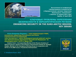 Козин Владимир Петрович – член-корреспондент РАЕН,
консультант директора Российского института
стратегических исследований,
член Экспертного совета Межведомственной рабочей группы
при Администрации Президента Российской Федерации по
взаимодействию с НАТО в сфере ПРО
Vladimir Kozin – Corresponding Member of the Russian Academy of
Natural Sciences, Adviser to the Director of the Russian Institute for Strategic
Studies, Member of the Interagency Working Group on cooperation with
NATO on the BMD issues, Presidential Administration
Выступление на конференции
«Международное сотрудничество
в Евроaрктическом регионе: энергетика,
безопасность, геополитика»,
г. Апатиты, 27 апреля 2013 года/
Apatity, 27 April 2013
КЛЮЧЕВЫЕ ПРОБЛЕМЫ УКРЕПЛЕНИЯ
БЕЗОПАСНОСТИ В ЕВРОАРКТИЧЕСКОМ РЕГИОНЕ
ENHANCING SECURITY IN THE EURO-ARCTIC REGION:
KEY ISSUES
© Владимир Козин. 2013
1
 