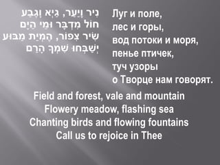 ‫ניר וָיַער, גי ְא וָגבע‬
        ַ ֶ      ַ    ַ        ִ
                             Луг и поле,
         ַ ֵ         ְ ִ
    ‫חֹול מדבָר ּומי הי ָם‬    лес и горы,
‫שיר צפֹור, הֶ מְ יַת מבּוע‬
    ַ                   ִ    ִ
                             вод потоки и моря,
            ַ      ִ       ַ
       ‫י ְשבְחּו שמְ ָך הָ רם‬пенье птичек,
                             туч узоры
                             о Творце нам говорят.
         Field and forest, vale and mountain
            Flowery meadow, flashing sea
        Chanting birds and flowing fountains
               Call us to rejoice in Thee
 
