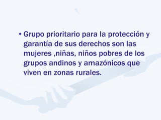•Grupo prioritario para la protección y
garantía de sus derechos son las
mujeres ,niñas, niños pobres de los
grupos andinos y amazónicos que
viven en zonas rurales.
 