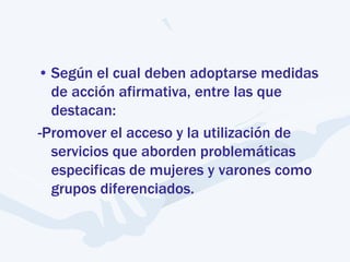 • Según el cual deben adoptarse medidas
de acción afirmativa, entre las que
destacan:
-Promover el acceso y la utilización de
servicios que aborden problemáticas
especificas de mujeres y varones como
grupos diferenciados.
 