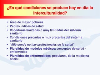 • Área de mayor pobreza
• Peores índices de salud
• Coberturas limitadas o muy limitadas del sistema
sanitario
• Condiciones precarias o muy precarias del sistema
sanitario
• “Allá donde no hay profesionales de la salud”
• Pluralidad de modelos médicos: conceptos de salud -
enfermedad
• Pluralidad de enfermedades: populares, de la medicina
oficial
¿En qué condiciones se produce hoy en día la
interculturalidad?
 