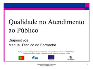Associação Diogo de Azambuja
Projecto ADA-DC-TIC
1
Diapositivos
Manual Técnico do Formador
Qualidade no Atendimento
ao Público
Produção apoiada pelo Programa Operacional Emprego, Formação e Desenvolvimento Social (POEFDS), co-
financiado pelo Estado Português e pela União Europeia, através do Fundo Social Europeu
 