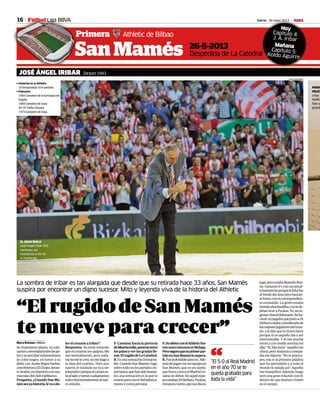 Vierne 24 mayo 2013 M
Primera Athletic de Bilbao
Fútbol Li a BVA16
Pr
FFúúúúútttttttttbbbbbbbbbboooooooollll Liga BBVA
San Mamés
“ElrugidodeSanMamés
temueveparacrecer”
La sombra de Iribar es tan alargada que desde que su retirada hace 33 años, San Mamés
suspira por encontrar un digno sucesor. Mito y leyenda viva de la historia del Athletic
JOSÉ ÁNGEL IRIBAR Zarautz 1943
Macu Briones • Bilbao
Suimponenteplanta,sucolo-
caciónyserenidadentrelospa-
losysupeculiarindumentaria
de color negro, en honor a su
ídolo,LevArañaNegraYashin,
convirtieronaElChopo,duran-
te18años,enelporteroconma-
yúsculasdelclubrojiblanco.
Pregunta. ¿Cuando San Ma-
mésseayahistoria,levaado-
lerelcorazónaIribar?
Respuesta. Ya estoy notando
que el corazón me palpita. Me
voy mentalizando, pero toda-
víanomelocreo,nomehagoa
la idea del cambio. Pero por
suerte, el traslado no va a ser
traumáticoporqueelcampoes-
táalladoyvamosaadaptarnos
todosfenomenalmentealnue-
voestadio.
“El 5-0 al Real Madrid
en el año 70 se te
queda grabado para
toda la vida”
“
26-5-2013
Despedida de La Catedral
jugó,peroestabaManolínBue-
no. Ganaron 0-1 con un penal-
tiinexistenteporquelafaltafue
al borde del área pero bastan-
tefuera,conelcorrespondien-
te escándalo. La gente estaba
tirandoalmohadillasynolede-
jabantiraraPuskas.Yo,unin-
genuochavaldebutante,fuiha-
ciaél,unjugadorquejuntoaDi
Stéfanoestabaconsideradode
losmejoresjugadoresdelmun-
do, y le dije que lo tirara fuera
porque si no aquello iba a ser
interminable. Y él con mucha
sorna y con media sonrisa me
dijo:“Sí,hijoputa”.Aquellome
chocó,peroAmancioycompa-
ñíamedijeron:“Notepreocu-
pes, esa es la primera palabra
que ha aprendido y a todo el
mundo le saluda así”. Aquello
metranquilizó.Además,luego
tuve una gran relación con él,
dentro de que éramos rivales
enelcampo.
P.Caminarhacialaportería
deMisericordia,ponerseentre
lospalosyverlasgradaslle-
nas.ElrugidodeLaCatedral.
R.Esunasensacióninmejora-
ble. Cuando San Mamés ruge,
sobre todo en los partidos im-
portantes,quehansidobastan-
tes, esa sensación es la que te
mueveparacrecerfutbolística-
menteycomopersona.
P.SudebutconelAthleticfue-
ronunosminutosenMálaga.
Peroseguroquesuprimerpar-
tidoenSanMaméslosupera.
R.Fueinolvidableparamí.Ade-
másdejugarconmiequipoen
San Mamés, que es un sueño,
quefueracontraelMadriden-
salzaundebut.Enaquelequi-
poestabanDiStéfano,Puskas,
Amancio,Gento,queesedíano
EL GRAN ÍDOLO
José Ángel Iribar (70),
haciendo una
reverencia el día de
su homenaje.
Vierne 24 mayo 2013s M
al
Hoy
Capítulo 4:
J. Á. Iribar
Mañana
Capítulo 5:
Koldo Aguirre
sHistorial en el Athletic
18 temporadas/ 614 partidos
sPalmarés
1964 Campeón de la Eurocopa con
España
1969 Campeón de Copa
69-70 Trofeo Zamora
1973 Campeón de Copa
JUAN ECHEVERRIA
PARA
PELÍC
Iribar
MARC
foto co
grande
 