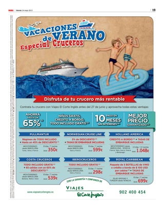 19Viernes 24 mayo 2013M
Disfruta de tu crucero más rentable
PULLMANTUR
Régimen de TODO INCLUIDO
+ Hasta un 45% de DESCUENTO (1)
MEDITERRÁNEO
desde BARCELONA
Tunez, Italia y Francia
8 días / 7 noches
desde 350€
COSTA CRUCEROS
TODO INCLUIDO GRATIS (2)
+ 65 salidas con un 65% de
DESCUENTO (1)
MEDITERRÁNEO
desde BARCELONA
Baleares, Malta e Italia
8 días / 7 noches
desde 539€
NORWEGIAN CRUISE LINE
5% de DESCUENTO (3)
+ TASAS DE EMBARQUE INCLUIDAS
MEDITERRÁNEO
desde BARCELONA
Italia y Francia
8 días / 7 noches
desde 599€
ROYAL CARIBBEAN
Paquete de 5 BOTELLAS de VINO
o crédito a bordo de $ 100 USD
por cabina (2)
+ TASAS DE
EMBARQUE INCLUIDAS
ISLAS GRIEGAS Y
TURQUÍA desde VENECIA
8 dias / 7 noches
desde 699€
HOLLAND AMERICA
CREDITO A BORDO (2)
+ TASAS DE
EMBARQUE INCLUIDAS
MEDITERRÁNEO desde
BARCELONA - VENECIA
Francia, Italia, Grecia, Croacia
y Montenegro
13 días / 12 noches
desde 1.048€
IBEROCRUCEROS
TODO INCLUIDO GRATIS (2)
MEDITERRÁNEO
desde BARCELONA
Italia y Francia
8 días / 7 noches
desde 298€
Contrata tu crucero con Viajes El Corte Inglés antes del 27 de junio y aprovecha todas estas ventajas:
RESERVANDOHASTAEL27DEJUNIO.PreciosporpersonaencabinadobleenrégimendePensiónCompletaexceptoindicado,validoparadeterminadassalidasybarcos.Tasasdeembarque,propinasygastosdegestión(9€porreserva)noincluidos.Plazaslimitadas.Consultacondiciones.(1)Descuentoaplicadosobrelastarifasmáximaspublicadasenlosfolletosdelascompañías
navieras.(2)Consultacondicionesdeestaspromocionesyfechasdeaplicación.(3)DescuentoNOAPLICADOenprecio.(4)InteresessubvencionadosporViajesElCorteInglésS.A.FinanciaciónsujetaalaaprobacióndeFinancieraElCorteInglésE.F.C.S.A.Recibomínimode30€.Gastosdegestiónﬁnanciados.Ejemplosrepresentativosdeﬁnanciacióndecompras:Importe300€,
aplazamientoa10mesessininteresesTIN0%,TAE6,69%,gastosdegestión9€,importetotalaplazado:309€.Importe1.000€,aplazamientoa10mesessininteresesTIN0%,TAE1,98%,gastosdegestión9€,importetotalaplazado:1.009€.C.I.C.MA59,HERMOSILLA112-MADRID.
CON LA GARANTÍA Y CONFIANZA DE
AHORRA
HASTA UN
65%
(1)
NIÑOS GRATIS,
CRÉDITO A BORDO,
TODO INCLUIDO GRATIS(2)
10
PAGO EN
MESES
SIN INTERESES (4)
MEJOR
PRECIO
GARANTIZADO (2)
 