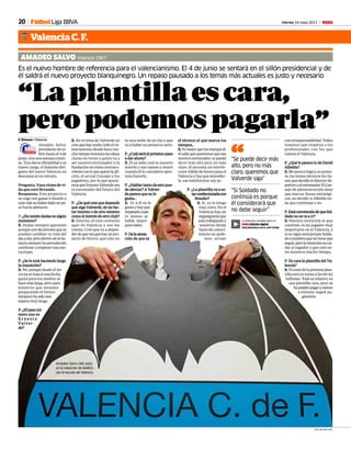 20 Viernes 24 mayo 2013 M
“Laplantillaescara,
peropodemospagarla”
Es el nuevo hombre de referencia para el valencianismo. El 4 de junio se sentará en el sillón presidencial y de
él saldrá el nuevo proyecto blanquinegro. Un repaso pausado a los temas más actuales es justo y necesario
AMADEO SALVO Valencia 1967
F. Álvarez • Valencia
Amadeo Salvo,
presidentesinsi-
llón hasta el 4 de
junio,viveunasemanainten-
sa. Tras darse oficialidad a su
nuevo cargo, el máximo diri-
gente del nuevo Valencia no
descansa ni un minuto.
Pregunta. Vaya ritmo de vi-
da que está llevando.
Respuesta. Este proyecto o
se coge con ganas e ilusión o
másvalenohaberdadounpa-
so hacia adelante.
P. ¿Ha tenido dudas en algún
momento?
R. Dudas siempre aparecen
porque son decisiones que te
pueden cambiar tu vida del
díaadía,perodentrodelaba-
lanzasiemprehaprevalecido
continuaryempezarunanue-
va etapa.
P. ¿Se le está haciendo larga
la transición?
R. No, porque desde el ini-
cioyasemarcóunafecha,
quizá para los medios se
hacemáslarga,peropara
nosotros que estamos
preparando el futuro
tampocohasidouna
espera muy larga.
P.¿Elpasonú-
mero uno es
E r n e s t o
Valver-
de?
es una nube de un día y que
va a haber un proyecto serio.
P.¿Cuálseráelpróximopaso
a dar ahora?
R. Él ya sabe cual es nuestro
interés y nos vamos a reunir
cuando él lo considere opor-
tuno hacerlo.
P. ¿Hablar tanto de esto pue-
de afectar? A Valver-
de parece que no le
gusta…
R. Si, a él no le
gusta y hay que
respetarlo,cuan-
to menos se
hable, mejor
paratodos.
P.Dalasensa-
ción de que es
R. En el tema de Valverde yo
creoquehayunión,todoelva-
lencianismo desde hace mu-
chotiempotenemoslasideas
claras en torno a quien va a
ser nuestro entrenador y la
fundaciónnoremacontraco-
rrienteconloquequierelaafi-
ción, el actual Consejo y los
jugadores, por lo que quere-
mosqueErnestoValverdesea
el entrenador del futuro del
Valencia.
P. ¿De qué cree que depende
que siga Valverde, de un fac-
tor interno o de otro externo
como el interés de otro club?
R. Interno, él está contento
aquí en Valencia y eso me
consta. Creo que va a depen-
derdequeveaquehayunpro-
yecto de futuro, que esto no
el técnico el que marca los
tiempos...
R.Esmejorquelosmarqueél,
élsabequequeremosquesea
nuestro entrenador, se puede
decir más alto pero no más
claro, él necesita un interlo-
cutor válido de futuro para el
Valencia y hay que entender-
lo, ese interlocutor soy yo.
P. ¿La plantilla va a es-
tarconfeccionadacon
Braulio?
R. Sí, yo lo tengo
muy claro. En el
Valencia hay un
organigramaque
estátrabajandoy
nosotros desde
fuerasinconoci-
miento no pode-
mos actuar
con irresponsabilidad. Todos
tenemos que respetar a los
profesionales con los que
cuenta el Valencia.
P. ¿Qué le parece lo de David
Albelda?
R. Me parece lógica su postu-
ra, los temas técnicos los tie-
nenquedecidireldirectorde-
portivoyelentrenador.ElCon-
sejo de adminsitración tiene
que marcar líneas estratégi-
cas, no decidir si Albelda tie-
ne que continuar o no.
P.EstáconvencidodequeSol-
dado no se va a ir?
R. Nuestra intención es que
continúe, es un jugador muy
importante en el Valencia, y
sinosigueseráporqueSolda-
doconsideraquenotieneque
seguir,perolaintenciónescui-
dar al jugador y que esté en-
tre nosotros mucho tiempo.
P. Es cara la plantilla del Va-
lencia?
R.Elcostedelaprimeraplan-
tilla está en torno a los 60-62
millones. Todo es relativo, es
una plantilla cara, pero se
hapodidopagaryvamos
a intentar seguir pa-
gándola.
“Se puede decir más
alto, pero no más
claro, queremos que
Valverde siga”
“Si Soldado no
continúa es porque
él considerará que
no debe seguir”
“
Valencia C. F.
Fútbol Liga BBVA
La entrevista a Amadeo Salvo en:
M Edición digital
DESCÁRGATELO EN EL APP STORE
JOSE ANTONIO SANZ
Amadeo Salvo (46) posa
en la redacción de MARCA
con el escudo del Valencia.
 