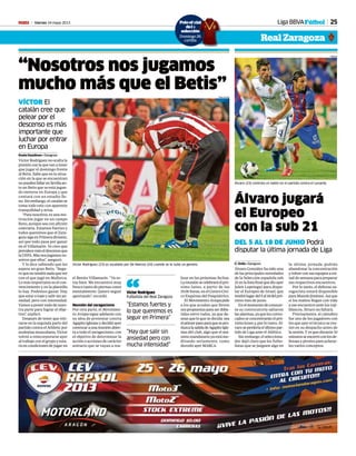 Viernes 24 mayo 2013M 25Liga BBVAFútbol
Real Zaragoza
Álvaro jugará
el Europeo
con la sub 21
DEL 5 AL 18 DE JUNIO Podrá
disputar la última jornada de Liga
C. Ortiz • Zaragoza
Álvaro González ha sido una
de las principales novedades
de la Selección española sub
21enlalistafinalquedioayer
Julen Lopetegui para dispu-
tar el Europeo de Israel, que
tendrálugardel5al18delpró-
ximo mes de junio.
Enelmomentodeconocer-
se su convocatoria saltaron
lasalarmas,yaquelosconvo-
cadosseconcentraránelpró-
ximo lunes y, por lo tanto, Ál-
varoseperderíaelúltimopar-
tido de Liga ante el Atlético.
Sinembargo,elselecciona-
dor dejó claro que los futbo-
listas que se jueguen algo en
la última jornada podrán
abandonar la concentración
yvolverconsusequiposami-
tad de semana para preparar
sus respectivos encuentros.
Por lo tanto, el defensa za-
ragocista estará disponible
paraManoloJiménez.Asíque
si los maños llegan con vida
a ese encuentro ante los roji-
blancos, Álvaro no faltará.
Precisamente, el cántabro
fue uno de los jugadores con
los que ayer el técnico se reu-
nió en su despacho antes de
la sesión. Y es que durante 10
minutosseencerróconlosde-
fensas y pivotes para aclarar-
les varios conceptos.
Álvaro (23) controla un balón en el partido contra el Levante.
ORAZAL
“Nosotros nos jugamos
mucho más que el Betis”
VÍCTOR El
catalán cree que
pelear por el
descenso es más
importante que
luchar por entrar
en Europa
Sonia Gaudioso • Zaragoza
Víctor Rodríguez no oculta la
presiónconlaquevanatener
que jugar el domingo frente
al Betis. Sabe que en la situa-
ción en la que se encuentran
nopuedenfallarenSevillaan-
te un Betis que se está jugan-
do meterse en Europa y que
contará con un estadio lle-
no.Sinembargo,elcatalánse
toma todo esto con aparente
tranquilidad y avisa.
“Para nosotros, es una mo-
tivación jugar en un campo
lleno, aunque sea con afición
contraria. Estamos fuertes y
todos queremos que el Zara-
gozasigaenPrimeradivisión,
así que todo pasa por ganar
en el Villamarín. Yo creo que
prevalecemáseldescensoque
laUEFA.Másnosjugamosno-
sotros que ellos”, aseguró.
Y lo dice sabiendo que les
espera un gran Betis. “Segu-
roquenotendránadaquever
con el que jugó en Mallorca.
Lo más importante es el con-
vencimiento y en la plantilla
lo hay. Podemos ganar. Hay
queestaratopeysalirsinan-
siedad, pero con intensidad.
Vamos a poner todo de nues-
tra parte para lograr el obje-
tivo”, explicó.
Después de tener que reti-
rarse en la segunda parte del
partido contra el Athletic por
molestiasmusculares,Víctor
volvió a reincorporarse ayer
al trabajo con el grupo y esta-
rá en condiciones de jugar en
el Benito Villamarín. “Ya es-
toy bien. Me encuentro muy
fresco tanto de piernas como
mentalmente. Quiero seguir
aportando”, recordó.
Reunión del zaragocismo
Por otra parte, el Movimien-
to Avispa sigue adelante con
su idea de protestar contra
AgapitoIglesiasydecidióayer
convocaraunareuniónabier-
ta a todo el zaragocismo, con
el objetivo de determinar la
acción o acciones de carácter
unitario que se vayan a rea-
lizar en las próximas fechas.
Lareuniónsecelebraráelpró-
ximo lunes, a partir de las
19.00horas,enelCentroCívi-
co Esquinas del Psiquiátrico.
ElMovimientoAvispapide
a los que acudan que lleven
suspropuestasparaserdeba-
tidas entre todos, ya que de-
sean que lo que se decida sea
elprimerpasoparaquesepro-
duzcalasalidadeAgapitoIgle-
sias del club, algo que el má-
ximomandatarioyaestáme-
ditando seriamente, como
desveló ayer MARCA.
Víctor Rodríguez (23) es ayudado por De Marcos (24) cuando se le sube un gemelo.
TONI GALAN
“Hay que salir sin
ansiedad pero con
mucha intensidad”
“Estamos fuertes y
lo que queremos es
seguir en Primera”
Víctor Rodríguez
Futbolista del Real Zaragoza“
Poloof al
del
selecci
Domingo 26
cartilla
icial
a
ión
o 26
la
 