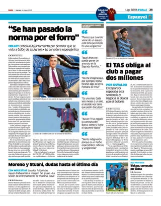 Viernes 24 mayo 2013M 29
Stuani (26), en una sesión.
FRANCESC ADELANTADO
CON MOLESTIAS Los dos futbolistas
siguen trabajando al margen del grupo • La
sesión de entrenamiento de mañana, clave
Moreno y Stuani, dudas hasta el último día
C. N. / D. P. • Barcelona
HéctorMorenoyStuaniserán
dudahastaelúltimoentrena-
miento.Losdosjugadoreses-
tánapurandosusopcionesde
disputarelderbiaunque,adía
dehoy,lotienenbastantecom-
plicado. Tanto el central co-
mo el delantero tampoco se
ejercitaronayeralmismorit-
mo que sus compañeros. La
sesión de hoy y, sobre todo, la
de mañana serán claves. Mo-
renoyanopudoparticiparen
el partido ante el Dépor por
una distensión en el aductor
delapiernaderecha.Además,
el defensa se despide de la
temporadaestedomingopor-
que ha sido convocado con
México a partir del lunes.
Stuani, por su parte, tiene
más opciones que el zaguero
de estar el domingo sobre el
césped de Cornellà. El ítalo-
uruguayo ya siguió esta ruti-
na la semana pasada y, al fi-
nal,disputólos90minutosen
Riazor. El ariete arrastra una
sobrecarga en el cuádriceps
de la pierna izquierda.
A día de hoy, el técnico Ja-
vier Aguirre tiene la baja se-
gura de Tejera, sancionado, y
Víctor Álvarez, que fue ope-
radoeneldíadeayer.Estama-
ñana la plantilla se ejercitará
en Sant Adrià.
Wakaso, convocado
por Ghana
C. N. • Barcelona
Wakaso jugará dos partidos
clasificatorios con Ghana pa-
raelpróximoMundial.El7de
junio, el extremo se medirá a
Sudán en Jartum, y el día 16
seenfrentaráaLesotoenMa-
seru. Ghana es segunda de su
grupocondosvictoriasyuna
derrota. El blanquiazul es un
fijo en su selección.
DOS PARTIDOS
El TAS obliga al
club a pagar
dos millones
POR OSVALDO
El Espanyol
esperaba esta
sentencia y
negocia la deuda
con el Bolonia
C. N. / D. P. • Barcelona
El Tribunal Superior de Arbi-
trajedalarazónalBolonia.El
Espanyol adeuda dos millo-
nesalclubitalianoporeltras-
pasodeOsvaldo,en2010,yde-
berá, además, pagar los cos-
tes del juicio, que ascienden
a otros 350.000 euros. La de-
cisión,detodosmodos,nosor-
prendió al club catalán y su
presidente aseguró ayer que
ya negociaban con la Directi-
va del conjunto italiano este
importe. El fichaje del ex de-
lantero blanquiazul se firmó
por cinco kilos, de los cuales
tres ya estaban pagados.
“Ya lo esperábamos. El Bo-
loniatienerazónyyaestamos
tratandoelacuerdoconellos,
igualqueseestáhaciendocon
elrestodeacreedoresdelaen-
tidad: constructores, Hacien-
da,etc”,comentóayerJoanCo-
llet. El máximo mandatario
nohaqueridodramatizarcon
la situación, pese a que esta
sentencia del TAS, que acata-
rán, llega en un momento de-
licado para las arcas del Es-
panyol. Esta temporada, el
clubsehavistoobligadoape-
dir un crédito de cuatro mi-
llones para pagar deudas.
LaoperacióndeOsvaldofue
una de las más sonadas. La
entidad catalana fichó al fut-
bolistaporcincokilosyloven-
diópor15alaRoma,mástres
variables, en agosto de 2011.
Laventadeldelantero,enton-
ces la gran estrella del equi-
po,sirvióparasanearlascuen-
tasdelaentidad.Mimarelas-
pectoeconómicoesclavepara
la presidencia de Collet. Con-
trolan los gastos al máximo y
reducirán el presupuesto de-
portivo para el próximo cur-
so: toca ajustarse el cinturón
en los siguientes años.
Por otra parte, el mandata-
rio es optimista respecto a la
renovacióndelcontratodeJa-
vier Aguirre. “Estamos avan-
zandoparallegaralacuerdo”,
apuntó.Enprincipio,escues-
tióndedíasquetodaslaspar-
tes se entiendan.
PABLO PUEYO
“Se han pasado la
norma por el forro”
COLLET Critica al Ayuntamiento por permitir que se
vista a Colón de azulgrana • Lo considera esperpéntico
C. N. / D. P. • Barcelona
Colletexplotó.Elpresidentecri-
ticóayermuyduramentelade-
cisióndelAyuntamientodede-
jaralaempresacontratadapor
Nikerealizarunacampañapu-
blicitariavistiendodeazulgra-
naaColón.Elclubrecordóque
hayunaleyqueloprohíbe.“Se
hanpasadoporelforrolaorde-
nanzaporqueparecequecuan-
do viene de un equipo está to-
dopermitido”,dijoCollet.ElEs-
panyolllegaráhastaelfinal.
Barcelonasedespertóelmiér-
colesconColónataviadoconla
nueva elástica culé. “Primero
sentísorpresa,perodespuésin-
dignaciónporqueesunhecho
esperpéntico,vergonzosoyri-
dículo. No hay ninguna razón
quelojustifique,ademássehan
saltado una ordenanza muni-
cipalqueprohibelapublicidad
en monumentos, cemente-
rios…”,explicó.ElAyuntamien-
to,porsuparte,sedefendió,ase-
gurandoquesielmonumento
estáenrehabilitación,laorde-
nanda cambia. Esta campaña
duraráhastael9dejunioyre-
portaráalAyuntamiento94.100
euros más IVA, que irán desti-
nadosaproyectossociales.
Collet,además,aseguróque
apartirdeahora“igualsepue-
deponerunanunciodecoche
en la Sagrada Familia. Es una
vergüenza.Noimaginoque,por
ejemplo,Romahiciesealgoasí
enlaFontanadiTrevi”.
No es la primera vez que el
clubtieneunencontronazocon
Trias.Elalcaldeyatuvoquepe-
dirdisculpascuandosalióala
luzunvídeoenelqueasegura-
ba que tener un yerno del Es-
panyolseríaunadesgracia.“Es
unamás.Cadaseismesesoun
añonostienequepedirperdón.
Además, hace poco estuvo en
San Francisco y le regaló a su
alcalde la camiseta del Barça,
como si fuese el souvenir típi-
co. Hay que tener más sensi-
bilidad”,reflexionó.
Porotrolado,ayerlosgrupos
del PSC, PP e ICV-EUiA pidie-
ron explicaciones a Gobierno
municipal. De todas formas,
tambiénhayqueseñalarqueel
Espanyolhalanzadounacam-
pañaparapromocionarelder-
bi y también para demostrar
queBarcelonaesblanquiazul.
Paraello,hapaseadolabande-
ra por algunos puntos emble-
máticosdelaciudad.
JoanCollet (53) posa en una asiento de la grada de Cornellà.
JOMA
Osvaldo (27), en un partido del Espanyol.
Liga BBVAFútbol
Espanyol
LAS MEJORES FRASES
DE COLET
“Parece que cuando
viene de un equipo
está todo permitido.
Es una vergüenza”
“
“Igual ahora se
puede poner un
anuncio en la
Sagrada Familia...”
“
“No me imagino que,
por ejemplo, Roma
hiciese algo así en la
Fontana di Trevi”
“
“Es una más. Cada
seis meses o un año,
el alcalde nos tiene
que pedir disculpas”
“
“Xavier Trias regaló
la camiseta del
Barça, como si fuese
el souvenir típico”
“
“Siento indignación
porque es un hecho
esperpéntico, ridículo
y vergonzoso”
“
La estatua de Cristóbal Colón con la camiseta del Barcelona.
Poloof al
del
selecc
Domingo 26
cartilla
icial
a
ión
o 26
la
 