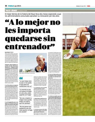 36 Viernes 24 mayo 2013 M
“Alomejorno
lesimporta
quedarsesin
entrenador”
El mejor técnico de la historia del Rayo lleva dos meses esperando a que
los administradores concursales aprueben su renovación por dos años
PACO JÉMEZ Las Palmas 1970
Isaac Suárez • Madrid
PeseateneralRayoalaspuer-
tasdeEuropa,laAdministra-
ción Concursal dilata desde
hace dos meses una renova-
ciónpactadaconlaDirectiva.
Paco quiere seguir haciendo
historia en Vallecas, pero si-
gue a la espera de la decisión.
Pregunta.HéctorNúñez,Ca-
macho, Juande, Manzano,
Sandoval.... ninguno sumó
15victoriastras36jornadas.
Respuesta.Aúntenemosque
dar un paso más, queda una
para superar las 15 de Juande
yesunrécordquequierocon-
seguir. Le comenté a los juga-
dores que estos récords son
importantesporquedanpres-
tigioytehacenestarenlahis-
toria de tu club. Estos peque-
ños retos que hemos ido asu-
miendo son los que nos han
hecho estar arriba.
P. ¿El reto ahora es superar
el récord de puntos de 52?
R.Nosmarcamosdejareseré-
cord mucho más arriba. So-
bretodoporquesonsituacio-
nesdistintas,aquelRayoyes-
tenotienenadaquever.Haber
competido como hemos he-
cho,conlosjugadoresyelpre-
supuesto que teníamos, hace
queesotengamuchísimomé-
rito.Aúnasínoqueremosque-
darnos ahí.
P. ¿Se imaginaba que en su
debut en Primera sería el
mejordelahistoriadelclub?
R.Nuncapiensaseso.Misex-
pectativaserancambiarlavo-
rágine de que al ser el equi-
poconmenorpresupuestoya
no había nada que hacer. Y a
medida que vas dando pasos
te das cuentas que puedes ir
batiendo ese tipo de récords,
cer justicia. Desde que se me-
tió en Ley Concursal es ejem-
plar en cuanto a pagos. No se
le puede maltratar de la ma-
nera que quieren porque ha-
yaunasdeudasanterioresque
nosepuedenpagarhastaque
no salga el convenio. ¿Cómo
van a sancionarnos por algo
que no nos dejan hacer? Es
ilógico. Pero ya le comenté
al equipo, no podemos ante-
poner el carro a los bueyes,
primero tenemos que conse-
guirlo y confío en ello. Tam-
biénenquedespuéselclublo
arregle en los despachos .
P. Pero la Federación ya se
ha negado en dos ocasiones
ylaUEFAnosueledarmar-
cha atrás
R. Sigo pensando que se está
cometiendo una injusticia y
alguien en algún momento
tendrá que poner veto a eso.
Loprimeroesconseguirlono-
sotros. Si luego hay otros as-
pectos que nos impiden po-
der jugar ya no será respon-
sabilidadnuestra,sinodeotras
personas, de la UEFA o de las
personas que hayan creado
lasdeudasquetenemosyque
no se pueden pagar ahora.
P. ¿Cómo se explica que su
continuidad dependa de al-
guienquenosabedefútbol?
R. Es la paradoja del fútbol.
Losquedecidenymanejanel
clubsonlosadministradores,
son los que tienen la voz can-
tante en todo. Hasta que se
marchen son los dueños del
club. Hacen y deshacen, po-
nen y deponen, firman y no
firman y los demás tenemos
que estar a expensas. Pero a
mí no me crea absolutamen-
te ningún problema, si creen
quenotengoqueserelentre-
ganar en campos que nunca
sehabíalogrado,hacerlapri-
mera mejor vuelta de la his-
toriadelRayo...Hayqueapro-
vechar estas cosas que tene-
mos al alcance porque no
sabemossitendremoslaopor-
tunidad de volver a hacerlo.
P. ¿Lograrlo con un estilo
vistoso satisface más?
R. Una de las razones por las
quemásorgullosoestoyespor
la forma que lo hemos conse-
guido. Y la segunda, por mis
jugadores, están reivindican-
do de qué tipo son.
P.Algohabrátenidoquever.
R.Elúnicoméritoquemepue-
do atribuir es convencerlos
para que den el máximo de
susposibilidades.Peronoten-
gonadaqueverenquePitiha-
ya marcado 17 goles, eso es
mérito suyo.
P. ¿No da un poco de rabia
no poder jugar en Europa
por no tener licencia?
R. El club va a hacer todo lo
quetengaensumanoporha-
“Lo que tengo claro
es que si me quedo
el que pone las
condiciones soy yo”
“Lo normal es que
ya hubiera firmado
en otro sitio, están
jugando con fuego”
“
Paco Jémez (43) durante la entrevista.
-
“No voy a esperar a
ningún club cuando
tengo una oferta
que me satisface”
“No me parece que
quedarme sea una
mala opción, lo hago
de corazón”
Fútbol Liga BBVA
 
