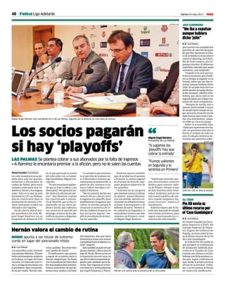 48 Viernes 24 mayo 2013 M
MOMO apunta a ser titular de extremo
zurdo en lugar del sancionado Vitolo
Hernán valora el cambio de rutina
A. G. • Las Palmas
Los amarillos están viviendo
unasemanadiferente.Ellunes
huboentrenamientosorpresa
en la playa, en lugar del Gran
Canaria,yelmiércolestocóvi-
sitayarengadetreshorascon
elpresidente.Ayer,conpartidi-
llodepormedio,Hernánvalo-
róloscambios:“Nosvienebien
estecambioderutina”.
Elmediocentro,queapunta
a seguir en su puesto junto a
Nauzet,aseguróque“lacharla
conelpresidente[elmiércoles]
fuemuypositivaparanosotros.
Somosconscientesdequede-
bemosestarunidosynohubo
discrepancias, sino que todos
intentamosaunarunamisma
mentalidadhaciaelobjetivoco-
mún”,aseguró.
Ayer,tambiénsepudoverqué
planes maneja Lobera para la
bajadeVitolo:Momoactuóen
la izquierda natural suya, ya
quellevatodalatemporadaju-
gandoapiecambiadoporlade-
recha. Tato seguiría en el inte-
riorderechoyarribapelearían
porelgolChrisantusyThievy. Hernán (22) sonríe ante la presencia de un aficionado.
GERARDO OJEDA
Los socios pagarán
si hay ‘playoffs’
LAS PALMAS Se plantea cobrar a sus abonados por la falta de ingresos
• A Ramírez le encantaría premiar a la afición, pero no le salen las cuentas
Alexis González • Las Palmas
La crisis económica no acom-
paña para solicitar grandes
esfuerzos a aficionados de
clubes de fútbol, pero estos
tampoco están para tirar vo-
ladores y miran a sus exiguas
cajas. Esto es lo que ya está
haciendo la UD Las Palmas,
que de clasificarse para la
promoción de ascenso a Pri-
mera, hará pasar a todos sus
abonados por taquilla.
Así de claro lo dejó el pro-
pio presidente del club, Mi-
guel Ángel Ramírez, en un
programa de debate en TVE
en el que participó la noche
del miércoles con su homó-
logo tinerfeñista, Miguel Con-
cepción.
“Ya nos encantaría adelan-
tar que no [van a cobrar a sus
abonados]. Nos gustaría po-
der darle a la afición ese pre-
mio”, dijo Ramírez cuando
fue cuestionado si emula-
ría al Tenerife, que ya ha co-
municado, no sin cierta po-
lémica inicial, que cobrará a
sus socios en el partido del
domingo, primero de los pla-
yoffs de ascenso a Segunda,
contra el L’Hospitalet.
“Lo primero que tenemos
es el partido de mañana an-
te el Mirandés e intentar ga-
rantizarnos la promoción. A
partir de ahí, veremos si va-
mos a cobrar entradas o no”,
explicó Ramírez.
“Me encantaría darles esa
noticia [de no cobrar], pero
si jugamos los playoffs, pues
posiblemente tengamos que
cobrar la entrada porque la
situación económica de to-
dos los clubes es la que es, no
hay excepción alguna”, am-
plió el presidente de la insti-
tución amarilla.
“Habrá más inversión, por-
que necesitamos mejores
medios para nuestra cade-
na de filiales. Porque si aún
así hoy tenemos estos resul-
tados, podemos potenciar
más nuestra política de can-
tera cuando tengamos ma-
yores recursos”, explicó el
mandatario.
Ramírez espera que la ho-
jaderutamarcadasecumpla
esta misma primavera, para
seguir construyendo los ci-
mientos del club amarillo.
Miguel Ángel Ramírez (44), presidente de la UD Las Palmas, segundo por la derecha, en una rueda de prensa.
GERARDO OJEDA
PíoXIIenvíasu
últimorecursopor
el‘CasoGuadalajara’
A. G. • Las Palmas
El Comité Español de Disci-
plina Deportiva (CEDD), del
Consejo Superior de Depor-
tes, órgano del Gobierno de
España, ya tiene sobre la me-
sa el último recurso de la UD
del Caso Guadalajara.
El club de Pío XII confía en
que prospere su reclamación
de alineación indebida alca-
rreña en el Estadio de Gran
Canaria,porutilizaratresfut-
bolistasconfichaamateurca-
ducada, según confirmaron
ayer desde la propia emisora
oficial de la entidad, UDRa-
dio. Los tres puntos le darían
un vuelco a la clasificación.
AL CEDD
“Me iba a expulsar
aunque hubiera
dicho ‘jolín’’
A. G. • Las Palmas
JaviGuerrerohacumplidodos
partidos de sanción después
dequePinoZamoranoleecha-
radelabandaenelencuentro
contraelSporting,enelEsta-
dio de Gran Canaria, por su-
puestosinsultos.Eldelantero
madrileñovalorabaayeraquel
momento, casi resignado.
“Cuando vi la cara que tra-
ía[enelmomentoqueelárbi-
tro se dirigía al jugador en la
banda] sabía que me iba ex-
pulsar aunque hubiese dicho
‘jolín’.Esunpalomuydurono
poderayudaralequipoduran-
tedossemanas”,admitióelfut-
bolista, que ahora está en un
segundoplanoporelbuenmo-
mento de otros compañeros.
“Siempre he tenido más o
menos continuidad y nunca
heestadotantotiemposinju-
gar,peroestasituaciónmeha
dadofuerzasparaveniryayu-
daralosmásjóvenes”,asegu-
ró sobre su rol en el equipo.
Sobre la actualidad, dijo:
“Ojaláquesuperemosesteba-
che, no queremos tirar por la
borda el trabajo de todo un
año. El sábado debemos de-
mostrarquequeremossubir”.
JAVI GUERRERO
Guerrero (36) se besa el escudo.
GERARDO OJEDA
Fútbol Liga Adelante
“Si jugamos los
‘playoffs’ hay que
cobrar la entrada”
Miguel Ángel Ramírez
Presidente de Las Palmas“
Ramírez apostó también
que, de producirse el ascenso
a Primera, la cantera seguirá
en el punto de mira de cual-
quier proyecto deportivo de
los amarillos.
“Estemos en la categoría
que estemos vamos a utilizar
la cantera”, avanzó Ramírez,
y en ese sentido, apuntó a in-
versioneseninfraestructuras,
al pasar el presupuesto a 30
millonesdeeuros.“Hemossi-
do valientes en Segunda y si
ascendemosvamosasermás
valientes en Primera”, recal-
có Miguel Ángel Ramírez.
“Fuimos valientes
en Segunda y lo
seremos en Primera”
 