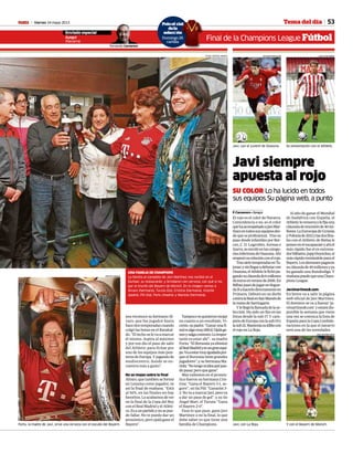 Viernes 24 mayo 2013M 53Tema del día
inal de la Champions League Fútbol
Javi, con el juvenil de Osasuna.
JAVIMARTINEZ8.COM
Su presentación con el Athletic.
JUAN ECHEVERRIA
Javi, con La Roja.
AFP
Y con el Bayern de Múnich.
JOSÉ ANTONIO SANZ
Javi siempre
apuesta al rojo
SU COLOR Lo ha lucido en todos
sus equipos Su página web, a punto
F. Carnerero • Ayegui
El rojo es el color de Navarra.
Coincidencia o no, es el color
quehaacompañadoaJaviMar-
tínezentodossusequiposdes-
de que es profesional. Tras su
paso desde infantiles por Ber-
ceo, C. D. Logroñés, Arenas e
Izarra,seenrolóenlascatego-
ríasinferioresdeOsasuna.Ahí
empezósurelaciónconelrojo.
TrassietetemporadasenTa-
jonar,ysinllegaradebutarcon
Osasuna,elAthleticlefichópa-
gandosucláusulade6millones
deeurosenveranode2006.En
BilbaopasódejugarenSegun-
daBahacerlodirectamenteen
Primera. Debutó en un derbi
contralaRealenSanMamésde
lamanodeSarriugarte.
Ylellególallamadadelase-
lección. Ha sido un fijo en las
listas desde la sub 17. Y cam-
peóndeEuropaconlasub19y
lasub21.Manteníasuidiliocon
elrojoenLaRoja.
Al año de ganar el Mundial
de Sudáfrica con España, el
Athleticlerenuevaylefijauna
cláusuladerescisiónde40mi-
llones.LaEurocopadeUcrania
yPoloniade2012ylasdosfina-
les con el Athletic de Bielsa le
ponenenelescaparateyahíel
más rápido fue el ex entrena-
dorbilbaíno,JuppHeynckes,el
másrápidotentándoleparael
Bayern.Losalemanespagaron
sucláusulade40millonesyya
ha ganado una Bundesliga. Y
mañanapuedequeunaCham-
pionsLeague.
Javimartínez8.com
En breve va a salir la página
web oficial de Javi Martínez.
El dominio se va a llamar ‘ja-
vimartinez8.com’yestarádis-
ponible la semana que viene
una vez se conozca la lista de
EspañaparalaCopaConfede-
raciones en la que el navarro
será una de las novedades.
Fortu, la madre de Javi, sirve una cerveza con el escudo del Bayern.
CRISTINA ABADÍA
FOTOS: CRISTINA ABADÍA
Enviado especial
Ayegui
(Navarra)
Fernando Carnerero
UNA FAMILIA DE CHAMPIONS
La familia al completo de Javi Martínez nos recibió en el
Durban, su restaurante, y brindaron con cerveza, con qué si no,
por el triunfo del Bayern de Múnich. En la imagen vemos a
Álvaro (hermano), Turuta (tío), Cristina (hermana), Vicente
(padre), Pili (tía), Fortu (madre) y Mariola (hermana).
nos reconoce su hermano Ál-
varo, que fue jugador hasta
hacedostemporadascuando
colgó las botas en el Barakal-
do.“Eltechoselovaamarcar
él mismo. Aspira al máximo
y por eso dio el paso de salir
del Athletic para fichar por
uno de los equipos más pun-
terosdeEuropa.Yjugandode
mediocentro, donde se en-
cuentra más a gusto”.
No se mojan sobre la final
Álvaro,quetambiénseformó
en Lezama como jugador, ve
así la final de mañana. “Está
al 50%, en las finales no hay
favoritos.Loacabamosdever
en la final de la Copa del Rey
con el Real Madrid y el Atléti-
co.Esaunpartidoynosepue-
de fallar. No te puedo dar un
pronóstico, pero ojalá gane el
Bayern”.
Tampocosequisieronmojar
en cuanto a un resultado, Vi-
cente,supadre:“Ganarunafi-
nalesalgomuydifícil.Ojalága-
nenysalgacontento.Loimpor-
tante es estar ahí”; su madre
Fortu: “El Borussia ya eliminó
alRealMadridyesungranequi-
po.Vaaestarmuyigualadapor-
que el Borussia tiene grandes
jugadores”; y su hermana Ma-
riola:“Notengoniideaquépue-
depasar,peroquegane”.
Más valientes en el pronós-
tico fueron su hermana Cris-
tina: “Gana el Bayern 3-1, se-
guro”; su tía Pili: “Ganarán 3-
2.NovaamarcarJavi,perova
a dar un pase de gol”; y su tío
Ángel Mari, el Turuta: “Gana
el Bayern 2-0”.
Pase lo que pase, gane Javi
Martínez o no la final, lo que
debe saber es que tiene una
familia de Champions.
Poloof al
dela
selecc
Domingo 26
cartilla
F
icial
a
ión
o 26
la
 