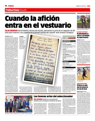 56 Viernes 24 mayo 2013 M
DEL BOSQUE apadrina una exposición
benéfica de la Fundación Síndrome de Down
Las buenas artes del seleccionador
VicentedelBosque,queestos
díasestáultimandolalistapa-
ra la Copa Confederaciones,
queharáoficialelpróximolu-
nes,hizounhuecoensuagen-
da -como siempre- para apo-
yar una causa benéfica.
En esta ocasión, acudió al
PalaciodeFortuny,enMadrid,
paraapadrinarconsupresen-
cialaexposicióndearteypin-
tura organizada por la Fun-
dación Síndrome de Down.
30 artistas tomaron parte
enestainiciativa,cuyopropó-
sito era recaudar fondos pa-
ra contribuir a la formación
de personas con discapaci-
dad. El seleccionador nacio-
nal, especialmente sensibili-
zadoconestecolectivo,seña-
ló que “el trabajo es la mejor
manera de conseguir la inte-
gración de las personas dis-
capacitadas”.
JuntoaDelBosque,también
estuvieron en el acto, que re-
sultóemotivo,divertidoymuy
humano, importantes perso-
najes de la sociedad, el arte y
el deporte de nuestro país.Del Bosque, durante la exposición de la Fundación Síndrome de Down.
PABLO MORENO
El subcampeón se
aferra a su instinto
de supervivencia
M. Fente • Santiago
ElPozo Murcia, único cabeza
de serie que está contra las
cuerdas,afrontalafinaldees-
ta noche, después de perder
enSaranteelSantiagoFutsal
(6-4), con la confianza que le
otorga el haber salvado este
tipo de situaciones límite en
no pocas ocasiones, como la
temporada pasada, en la que
llegó a esquivar hasta cinco
match ball.
Para Álex Yepes, autor de
un hat trick estéril en Com-
postela, el adiós prematuro
delvigentesubmcampeónde
Liga tiene una clara defición:
“Sería un fracaso para el club
y para los jugadores”.
ELPOZO-SANTIAGO
Fútbol SalaPlayoffs
Fútbol
Cuando la afición
entra en el vestuario
J.L Alamar • Segovia
Las charlas de Luis Aragonés
formanpartedelahistoriadel
fútbolespañolporquefueron
unasdelasbasessobrelasque
la selección española edificó
el triunfo en la Eurocopa de
2008 y, con él, el cambio de
rumbo de La Roja. “Son para
hacer una película”, dice Xavi
Hernández.Algoparecidoocu-
rrióconladeVicentedelBos-
que horas antes del partido
crucial ante Chile en el Mun-
dial de Sudáfrica: “Somos de-
portistas, no soldados ni sal-
vadoresdelapatria.Siperde-
mos, nos volvemos a casa y a
pensar en otra cosa”.
El valor de la psicología en
el deporte muchas veces pe-
sa más que el trabajo sema-
nal, que las jugadas de estra-
tegia preparadas o los deta-
lles puestos sobre la pizarra.
Consciente del valor emocio-
nal de una charla, David Ma-
drid,técnicodelCajaSegovia,
sorprendió a sus jugadores
cuando se puso ante ellos pa-
ra dar las últimas indicacio-
nes del partido ante el Uma-
con Zaragoza, el que abría la
eliminatoria de cuartos de fi-
nal en la carrera al título.
Madridnohablódequéha-
cer sobre la pista. Sacó una
cartayselaleyóasusjugado-
res. Era el mensaje de apoyo
de un seguidor de Caja Sego-
via. Juan Ayuso era el firman-
te, un segoviano de 68 años
que tuvo que dejar su tierra
natal con 18 años para mar-
charse a Zaragoza, y que ha
encontradoenelfútbolsalay
en el Caja Segovia un nexo de
unión con la provincia de la
que se marchó hace 45 años.
El mensaje de su entrena-
dor caló en sus jugadores,
conscientesdequeibanasal-
taralacanchajugandoporal-
go que más que poner el pri-
mer partido de la eliminato-
riadesulado.Nuncasesabrá
si lo que luego pasó durante
los 40 minutos tuvo que ver
conloqueDavidMadridcon-
tóasusjugadores,quederro-
taron al equipo aragonés por
3-5 en tierras mañas. Lo que
LA CARTA
Esta es la carta
que Juan
Ayuso envió a
Caja Segovia
para mostrar
su apoyo al
equipo. En el
sobre, además,
iba un billete
de 20 euros.
1 Triman Navarra-Inter Movistar (0-1)
17-5-2013 4-5
25-5-2013 13.00 MARCA TV
Tercer partido, si hace falta, ¿26-5-2013?
2 Umacon Zaragoza-Caja Segovia (0-1)
17-5-2013 3-5
25-5-2013
Tercer partido, si hace falta, ¿26-5-2013?
3 RíosRenovables-BarcelonaAlusport (0-1)
18-5-2013 3-3 (3-5 penaltis)
Hoy, 21.00 MARCA TV
Tercer partido, si hace falta, 26-5-2013
4 Santiago Futsal-ElPozo Murcia (1-0)
18-5-2013 6-4
Hoy
Tercer partido, si hace falta, ¿26-5-2013?
EL CAMINO
AL TÍTULO
CUARTOS DE FINAL
Ganador 1-Ganador 4
Ganador 2-Ganador 3
FECHAS: 1-6-2013; 8-6-2013 y
(si es necesario) 9-6-2013
SEMIFINALES
Fechas: 11-6-2013, 15-6-2013, 16-6-
2013 y (si hacen falta) 22-6-2013
y 23-6-2013.
FINAL
sí es seguro es que a los jóve-
nes futbolistas del equipo se-
goviano les caló el mensaje,
que en sus miradas cuando
acabó su técnico de hablar se
reflejabalaemociónporloes-
cuchado,porlos20euroscon
los que Juan Ayuso y su espo-
sa,CarmenMoros,mostraban
su apoyo de manera simbóli-
caaunequipoqueformapar-
te de la historia del fútbol sa-
la español y que ha sido gol-
peado con fuerza por las
zarpas de la crisis.
Duda (43), técnico de ElPozo
RUBEN DE PEDRO
El Barça ya sabe
que los navarros
no van de farol
Iñigo González • Tudela
Nadie duda de que el Barce-
lona es el máximo candidato
para proclamarse campeón
de la Liga Nacional de Fútbol
Sala, pero al equipo que en-
trena Marc Carmona ya le ha
quedado claro que el camino
no es una alfombra. Hoy reci-
bealRíosRenovablesdespués
de que en el primer partido
los navarros llevarán al cam-
peón de la fase regular hasta
el límite, tanto que el parti-
do tuvo que resolverse en la
tanda de penaltis (3-5 tras el
empateatres).Pasadoelsus-
to, el cartel de favorito sigue
siendo de los catalanes.
BARCELONA-RÍOS
Ari Santos (31).
RUBEN DE PEDRO
CAJA SEGOVIA David Madrid, técnico del equipo, aprovechó la carta de un seguidor de 68
años para motivar a sus jugadres en el primer partido del ‘playoff’ ante Umacon Zaragoza
 
