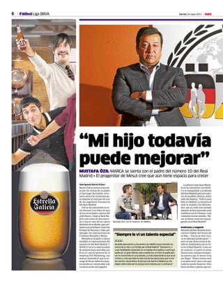 6 Viernes 24 mayo 2013 MFútbol Liga BBVA
“Mi hijo todavía
puede mejorar”MUSTAFA ÖZIL MARCA se sienta con el padre del número 10 del Real
Madrid • El progenitor de Mesut cree que aún tiene espacio para crecer
Juan Ignacio García-Ochoa •
MesutÖzilesnoticiaestosdí-
as por las visitas de su padre
al Santiago Bernabéu, esce-
nario ahora de reuniones pa-
ra mejorar el contrato de uno
de los jugadores franquicia
del Real Madrid.
Özilsehaconvertidoenes-
tos últimos tres años en uno
de los principales valores del
clubblanco.LlegóalRealMa-
dridcasicomoundesconoci-
do y hoy es uno de los ojitos
derechosdelaafición,quecon-
sideratanprioritariocomolos
fichajesdeNeymaroBale,por
ejemplo, las renovaciones de
Cristiano Ronaldo y Mesut.
Mustafaeselpadreyahora
también el representante del
número10delRealMadrid.Y
MARCA tuvo la oportunidad
desentarsehaceunosdíascon
él en el cuartel general de la
empresa Özil Marketing, con
sedeenDusseldorf,queseen-
cargadellevartodoslosasun-
tosjurídicos,comercialesyde
comunicación del jugador.
Mustafa Özil, con el redactor de MARCA.
CHEMA REY
“Siempre le vi un talento especial”
J. I. G. O. •
Mustafa aprovechó su encuentro con MARCA para recordar los
inicios de su hijo y su fichaje por el Real Madrid: “Siempre le vi
unas habilidades especiales en el manejo de la pelota y sentí que
podía ser un gran talento, pero cuando era un niño no podía pen-
sar en convertirle en una estrella. Lo más importante es que se di-
virtiera y creo que ésta ha sido una de las claves para que su fút-
bol sea tan visual ahora. El día que nos llamó el Madrid yo me
alegré sobre todo por él, porque se lo merecía por su esfuerzo”.
LoprimeroquehaceMusta-
fa en su encuentro con MAR-
CA es tranquilizar a la afición
delRealMadridantelosrumo-
res de posibles ofertas, sobre
todo del Bayern: “Özil es muy
feliz en Madrid. Le encanta el
club, la ciudad y los aficiona-
dos, que en todo este tiempo
siempresehanmostradomuy
cariñososconél.Estamos muy
contentosenestesentido...Me-
sut se siente como en casa ju-
gandoenelRealMadrid”.
Ambicioso y exigente
Mustafadeclinóduranteelen-
cuentro hablar del futuro de
su hijo —“eso ya se verá, nun-
casesabequépuedepasar”—
pero sí que diseccionó al de-
talle el rendimiento de su hi-
jo en el Real Madrid. Como es
de esperar, el padre le pone
buena nota, aunque ensegui-
da apunta que lo mejor está
porllegar:“Ahoramismoestá
aungrannivel,perocreoque
todavía puede mejorar. Sólo
tiene24añosypiensoquetie-
 
