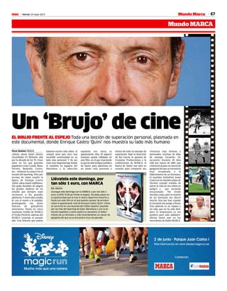67Viernes 24 mayo 2013M
MundoMARCA
Mundo Marca
Un ‘Brujo’ de cineEL BRUJO FRENTE AL ESPEJO Toda una lección de superación personal, plasmada en
este documental, donde Enrique Castro ‘Quini’ nos muestra su lado más humano
Óscar Jiménez • Madrid
¡Ahora, ahora Quini Ahora!
retumbaba El Molinón allá
por la década de los 70. Unos
años en los que grandes
jugadores como Cundi, Mesa,
Ferrero, Redondo, Castro,
etc… vistieron la casaca con el
escudo del Sporting. Pero por
encima de todos resaltó la
figura de Enrique Castro
‘Quini’ alma mater rojiblanco.
Sus goles llenaban de alegría
las gradas repletas de un
estadio que siempre supo
reconocer a los grandes
peloteros. Y entre ellos estaba
él, con el nueve a la espalda,
prolongando esa dulce
historia de goleadores
asturianos. Hasta en cinco
ocasiones recibió de MARCA
el Trofeo Pichichi, además del
MARCA Leyenda el pasado
año. Una historia que podría
española nos narra su
apasionante vida. El aspecto
humano queda reflejado en
este film, en el que trasciende
loquehasidolafigurapública
de ‘Quini’, para adentrase en
un plano más personal e
íntimo de todo un ejemplo de
superación. Bajo la dirección
de Rai García, la apuesta de
Cronistar Producciones y la
colaboración de MARCA, el
bueno de ‘Quini’ nos abre su
corazón para compartir sus
vivencias más íntimas y
personales, muchas de ellas
de amargo recuerdo. Su
secuestro durante 25 días
(allá por marzo de 1981) que
conmovióalpaís;sucáncerde
gargantadelqueseencuentra
muy recuperado o el
fallecimiento de su hermano,
el también futbolista Jesús
Castroenlacántabraplayade
Pechón cuando trataba de
salvar la vida de dos niños en
peligro y que recuerda
emocionado. “He vivido
muchas cosas, pero la muerte
de mi hermano me afectó
mucho. Hoy por hoy, cuando
lo recuerdo me pongo a llorar.
Esta película es un repaso a
mi vida, que no ha sido fácil,
pero lo importante es ser
positivo para salir adelante”,
afirmo Quini ayer en los
microfonos de Radio MARCA.
haberse escrito sólo sobre el
césped, pero que tuvo una
increíble continuidad en su
lado más personal. Y de eso
trata este largometraje donde
el también ex jugador del
Barcelona y la selección
Llévatela este domingo, por
tan sólo 1 euro, con MARCA
O.J. • Madrid
Consigue este domingo con tu MARCA y por tan sólo 1
euro, el DVD ‘El Brujo frente al espejo’. No dejes pasar es-
ta oportunidad que te trae tu diario deportivo favorito y
hazte con este film en el que podrás conocer de primera
mano la apasionante vida de Enrique Castro ‘Quini’. Cómo
se convirtió en una leyenda del fútbol español, pasando
por las filas del Sporting de Gijón, Barcelona y con la se-
lección española y como superó su secuestro, el falleci-
miento de su hermano y más recientemente un cáncer de
garganta del que ya se encuentra muy recuperado.
 