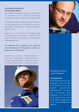 Internationale Standards.
Umfassendes Wissen.
Instandhaltung Technik Facility Management
Produktion Projektierung Arbeitsvorbereitung
Planung Materialwirtschaft Technischer Einkauf
Controlling Arbeitssicherheit Qualitätsmanagement
Besondere Vorteile für
unsere Teilnehmer:
MFA-Mitgliedschaft:
Ziel des AMMT+
Lehrganges ist die Aus- und Weiterbildung
von Fachkräften aus den Bereichen Instandhaltung,
Produktion und anderen techniknahen Betriebsbereichen.
Die Teilnehmer verfügen nach Absolvierung des Lehrganges
über alle Kompetenzen, die für ein modernes und wettbe-
werbsfähiges Instandhaltungs- und Anlagenmanagement
erforderlich sind.
Ausgerichtet an internationalen Anforderungen erfolgt
eine praxisorientierte Vermittlung von Fachwissen sowie
modernen Techniken und Methoden aus Instandhaltung
und Anlagenwirtschaft.
Der kombinierte AMMT+
Lehrgang ist eine praxisorien-
tierte Weiterbildung für Führungskräfte, Techniker und
Facharbeiter aus den Bereichen:
Die MFA [Maintenance and Facility
Management Society of Austria]
ist ein Netzwerk, das den inter-
nationalen praxisorientierten
Wissensaustausch in den Berei-
chen Instandhaltung, Facility
Management und Technischer
Service unterstützt. Als Teilneh-
mer des AMMT+
-Lehrganges erhal-
ten Sie eine MFA-Mitgliedschaft
kostenlos.
 