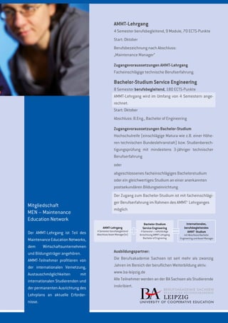 Mitgliedschaft
MEN – Maintenance
Education Network
Der AMMT-Lehrgang ist Teil des
MaintenanceEducationNetworks,
dem Wirtschaftsunternehmen
und Bildungsträger angehören.
AMMT-Teilnehmer profitieren von
der internationalen Vernetzung,
Austauschmöglichkeiten mit
internationalen Studierenden und
der permanenten Ausrichtung des
Lehrplans an aktuelle Erforder-
nisse.
AMMT-Lehrgang
4 Semester berufsbegleitend, 9 Module, 70 ECTS-Punkte
Start: Oktober
Berufsbezeichnung nach Abschluss:
„Maintenance Manager“
Zugangsvoraussetzungen AMMT-Lehrgang
Facheinschlägige technische Berufserfahrung.
Bachelor-Studium Service Engineering
8 Semester berufsbegleitend, 180 ECTS-Punkte
AMMT-Lehrgang wird im Umfang von 4 Semestern ange-
rechnet.
Start: Oktober
Abschluss: B.Eng., Bachelor of Engineering
Zugangsvoraussetzungen Bachelor-Studium
Hochschulreife (einschlägige Matura wie z.B. einer Höhe-
ren technischen Bundeslehranstalt) bzw. Studienberech-
tigungsprüfung mit mindestens 3-jähriger technischer
Berufserfahrung
oder
abgeschlossenes facheinschlägiges Bachelorstudium
oder ein gleichwertiges Studium an einer anerkannten
postsekundären Bildungseinrichtung
Der Zugang zum Bachelor-Studium ist mit facheinschlägi-
ger Berufserfahrung im Rahmen des AMMT+
Lehrganges
möglich
Ausbildungspartner:
Die Berufsakademie Sachsen ist seit mehr als zwanzig
Jahren im Bereich der beruflichen Weiterbildung aktiv.
www.ba-leipzig.de
Alle Teilnehmer werden an der BA Sachsen als Studierende
inskribiert.
Bachelor-Studium
Service Engineering
4 Semester + vollständige
Anrechnung AMMT-Lehrgang
Bachelor of Enginering
4 Semester berufsbegleitend
Abschluss Asset Manager(in)
AMMT-Lehrgang
Internationales,
berufsbegleitendes
AMMT+
Studium
mit Abschluss Bachelor
Engineering und Asset Manager
 