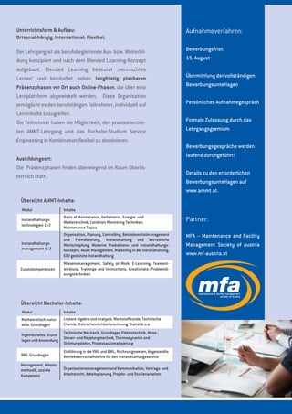 Partner:
MFA – Maintenance and Facility
Management Society of Austria
www.mf-austria.at
Aufnahmeverfahren:
Bewerbungsfrist:
15. August
Übermittlung der vollständigen
Bewerbungsunterlagen
Persönliches Aufnahmegespräch
Formale Zulassung durch das
Lehrgangsgremium
Bewerbungsgespräche werden
laufend durchgeführt!
Details zu den erforderlichen
Bewerbungsunterlagen auf
www.ammt.at.
Unterrichtsform & Aufbau:
Ortsunabhängig. International. Flexibel.
Der Lehrgang ist als berufsbegleitende Aus- bzw. Weiterbil-
dung konzipiert und nach dem Blended Learning-Konzept
aufgebaut. Blended Learning bedeutet ‚vermischtes
Lernen‘ und beinhaltet neben langfristig planbaren
Präsenzphasen vor Ort auch Online-Phasen, die über eine
Lernplattform abgewickelt werden. Diese Organisation
ermöglicht es den berufstätigen Teilnehmer, individuell auf
Lerninhalte zuzugreifen.
Die Teilnehmer haben die Möglichkeit, den praxisorientier-
ten AMMT-Lehrgang und das Bachelor-Studium Service
Engineering in Kombination flexibel zu absolvieren.
Übersicht AMMT-Inhalte:
Modul Inhalte
Instandhaltungs-
technologien 1+2
Instandhaltungs-
management 1+2
Zusatzkompetenzen
Basic of Maintenance, Verfahrens-, Energie- und
Medientechnik, Condition Monitoring Techniken,
Maintenance Topics
Organisation, Planung, Controlling, Betriebsmittelmanagement
und Fremdleistung, Instandhaltung und betriebliche
Wertschöpfung, Moderne Produktions- und Instandhaltungs-
konzepte, Asset Management, Marketing in der Instandhaltung,
EDV gestützte Instandhaltung
Wissensmanagement, Safety at Work, E-Learning, Teament-
wicklung, Trainings and Instructions, Kreativitäts-/Problemlö-
sungstechniken
Übersicht Bachelor-Inhalte:
Modul Inhalte
Mathematisch-natur-
wiss. Grundlagen
Ingenieurwiss. Grund-
lagen und Anwendung
BWL-Grundlagen
Lineare Algebra und Analysis, Werkstoffkunde, Technische
Chemie, Wahrscheinlichkeitsrechnung, Statistik u.a.
Technische Mechanik, Grundlagen Elektrotechnik, Mess-,
Steuer- und Regelungstechnik, Thermodynamik und
Strömungslehre, Prozessautomatisierung
Management, Arbeits-
methodik, soziale
Kompetenz
Organisationsmanagement und Kommunikation, Vertrags- und
Arbeitsrecht, Arbeitsplanung, Projekt- und Studienarbeiten
Einführung in die VWL und BWL, Rechnungswesen, Angewandte
Betriebswirtschaftslehre für den Instandhaltungsservice
Ausbildungsort:
Die Präsenzphasen finden überwiegend im Raum Oberös-
terreich statt..
 