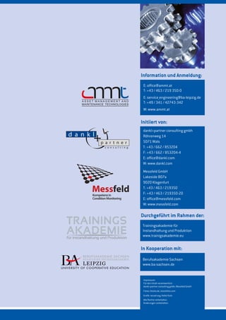 dankl+partner consulting gmbh
Röhrenweg 14
5071 Wals
T: +43 / 662 / 853204
F: +43 / 662 / 853204-4
E: office@dankl.com
W: www.dankl.com
Messfeld GmbH
Lakeside B07a
9020 Klagenfurt
T: +43 / 463 / 219350
F: +43 / 463 / 219350-20
E: office@messfeld.com
W: www.messfeld.com
Initiiert von:
Impressum:
Für den Inhalt verantwortlich:
dankl+partner consulting gmbh, Messfeld GmbH
Fotos: fotolia.de, istockfoto.com
Grafik: vecxel.org; Heike Korb
Alle Rechte vorbehalten.
Änderungen vorbehalten.
E: office@ammt.at
T: +43 / 463 / 219 350-0
E: service_engineering@ba-leipzig.de
T: +49 / 341 / 42743-342
W: www.ammt.at
Information und Anmeldung:
Berufsakademie Sachsen
www.ba-sachsen.de
In Kooperation mit:
Trainingsakademie für
Instandhaltung und Produktion
www.trainigsakademie.eu
Durchgeführt im Rahmen der:
 
