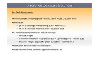 LA	
  SOLUTION	
  LOGICIELLE	
  :	
  ÉVOLUTIONS	
  
Les	
  évoluAons	
  à	
  venir:	
  
	
  
• Nouveaux	
  Proﬁls	
  :	
  Accompagnant	
  éducaAf,	
  Admin	
  Projet,	
  CPE,	
  COP,	
  Invité	
  	
  
• StaAsAques	
  :	
  	
  
–  phase	
  1	
  :	
  stockage	
  données	
  marqueurs	
  –	
  Rentrée	
  2013	
  
–  Phase	
  2	
  :	
  interface	
  de	
  consultaAon	
  –	
  Toussaint	
  2013	
  
• V3	
  =	
  modules	
  complémentaires	
  inclus	
  NetCollege	
  
–  Podcast	
  en	
  ligne	
  
–  GesAon	
  documentaire	
  «	
  explorateur	
  ajax	
  »	
  -­‐	
  glisser/déplacer	
  -­‐	
  rentrée	
  2013	
  
–  Enquêtes	
  en	
  ligne	
  depuis	
  ENT	
  projet	
  ou	
  rectorat	
  –	
  rentrée	
  2013	
  
• RéservaAon	
  de	
  Ressources	
  nouvelle	
  version	
  
• Accès	
  via	
  Smartphone,	
  tableses	
  :	
  applicaAon	
  mobile	
  ENT	
  
	
  
	
  
 