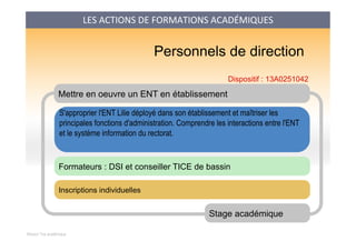 Mission Tice académique
Mettre en oeuvre un ENT en établissement
S'approprier l'ENT Lilie déployé dans son établissement et maîtriser les
principales fonctions d'administration. Comprendre les interactions entre l'ENT
et le système information du rectorat.
	

Stage académique
Formateurs : DSI et conseiller TICE de bassin
Personnels de direction
Inscriptions individuelles
Dispositif : 13A0251042
LES	
  ACTIONS	
  DE	
  FORMATIONS	
  ACADÉMIQUES	
  
 