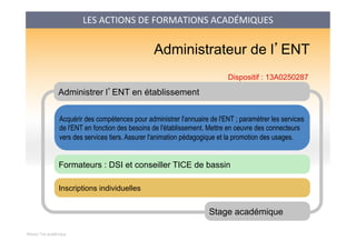 Mission Tice académique
Administrer l’ENT en établissement
Acquérir des compétences pour administrer l'annuaire de l'ENT ; paramétrer les services
de l'ENT en fonction des besoins de l'établissement. Mettre en oeuvre des connecteurs
vers des services tiers. Assurer l'animation pédagogique et la promotion des usages.
Stage académique
Formateurs : DSI et conseiller TICE de bassin
Administrateur de l’ENT
Inscriptions individuelles
Dispositif : 13A0250287
LES	
  ACTIONS	
  DE	
  FORMATIONS	
  ACADÉMIQUES	
  
 