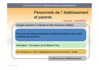 Mission Tice académique
Usages citoyens d’Internet et des nouveaux médias
Promouvoir des usages responsables et citoyens des réseaux et des médias
numériques par les jeunes.
Conférence en établissement
Animateur : Formateur de la Mission Tice
Personnels de l’établissement
et parents
Sur demande du chef d’établissement à tout moment de l’année
Dispositif : 13A0250009
LES	
  ACTIONS	
  DE	
  FORMATIONS	
  ACADÉMIQUES	
  
 