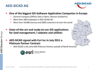  One of the biggest GIS-Software Application Companies in Europe
• German Company (Offices Sites in Bonn, Munich and Berlin)
• More then 200 employees in AED-SICAD AG
• More than 10.000 licenses and 2000 customers all over the world
 State-of-the-art and ready-to-use GIS applications
for land management / cadastre and utilities
 AED-SICAD signed with Esri Inc in July 2011 a
Platinum Partner Contract
• AED-SICAD is the only ESRI Platinum Partner outside of North America
Concrete steps to implement INSPIRE: synergies between the public and the private sectorJune 24, 2013 1
AED-SICAD AG
 
