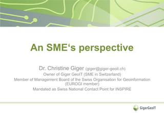 An SME‘s perspective
Dr. Christine Giger (giger@giger-geoit.ch)
Owner of Giger GeoIT (SME in Switzerland)
Member of Management Board of the Swiss Organisation for Geoinformation
(EUROGI member)
Mandated as Swiss National Contact Point for INSPIRE
 