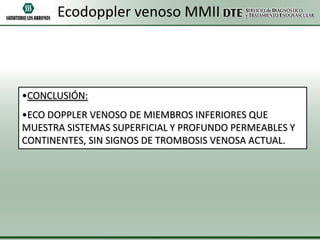 Ecodoppler venoso MMII

•CONCLUSIÓN:
•ECO DOPPLER VENOSO DE MIEMBROS INFERIORES QUE
MUESTRA SISTEMAS SUPERFICIAL Y PROFUNDO PERMEABLES Y
CONTINENTES, SIN SIGNOS DE TROMBOSIS VENOSA ACTUAL.

 