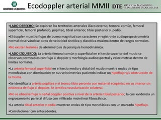 Ecodoppler arterial MMII
•LADO DERECHO: Se exploran los territorios arteriales ilíaco externo, femoral común, femoral
superficial, femoral profundo, poplíteo, tibial anterior, tibial posterior y pedio.
•El doppler muestra flujos de buena magnitud con caracteres y registro de audiopespectrometría
normal observándose picos de velocidad sistólica y diastólica máxima dentro de rangos normales.
•No existen lesiones de ateromatosis de jerarquía hemodinámica.
•LADO IZQUIERDO: La arteria femoral común y superficial en el tercio superior del muslo se
observan permeables con flujo al doppler y morfología audioespectral y velocimetrías dentro de
límites normales.
•La arteria femoral superficial en el tercio medio y distal del muslo muestra ondas de tipo
monofásicas con disminución en sus velocimetrías pudiendo indicar un hipoflujo y/u obstrucción de
la misma.
•Se identifica la arteria poplítea y el tronco tibio peronéo con material ecogénico en su interior sin
evidencia de flujo al doppler. Se ientifica vascularización colateral.
•No se observa flujo ni señal doppler positiva a nivel de la arteria tibial posterior, la cual evidencia un
engrosamiento parietal difuso con infiltrado miointimal fibrocálcico.
•La arteria tibial anterior y pedia muestran ondas de tipo monofásicas con un marcado hipoflujo.
•Correlacionar con antecedentes.

 