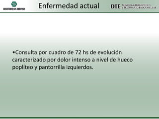 Enfermedad actual

•Consulta por cuadro de 72 hs de evolución
caracterizado por dolor intenso a nivel de hueco
poplíteo y pantorrilla izquierdos.

 
