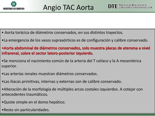 Angio TAC Aorta
• Aorta torácica de diámetros conservados, en sus distintos trayectos.
•La emergencia de los vasos supraaórticos es de configuración y calibre conservado.
•Aorta abdominal de diámetros conservados, solo muestra placas de ateroma a nivel
infrarenal, sobre el sector latero-posterior izquierdo.

•Se menciona el nacimiento común de la arteria del T celíaco y la A mesentérica
superior.
•Las arterias renales muestran diámetros conservados.

•Las iliacas primitivas, internas y externas son de calibre conservado.
•Alteración de la morfología de múltiples arcos costales izquierdos. A cotejar con
antecedentes traumáticos.
•Quiste simple en el domo hepático.
•Resto sin particularidades.

 