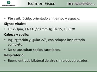 Examen Físico
• Pte vigil, lúcido, orientado en tiempo y espacio.
Signos vitales:
• FC 75 lpm, TA 110/70 mmHg, FR 15, T 36.2º
Cabeza y cuello:
• Ingurgitación yugular 2/6, con colapso inspiratorio
completo.
• No se auscultan soplos carotídeos.
Respiratorio:
• Buena entrada bilateral de aire sin ruidos agregados.

 