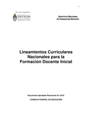 1
“2007 - Año de la Seguridad Vial”
INSTITUTO NACIONAL
DE FORMACIÓN DOCENTE
Lineamientos Curriculares
Nacionales para la
Formación Docente Inicial
Documento Aprobado Resolución N°24/07
CONSEJO FEDERAL DE EDUCACIÓN
 