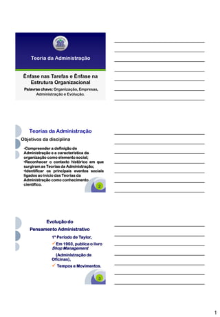 Teoria da Administração


 Ênfase nas Tarefas e Ênfase na
    Estrutura Organizacional
 Palavras chave: Organização, Empresas,
       Administração e Evolução.        1




   Teorias da Administração
Objetivos da disciplina
 •Compreender a definição de
 Administração e a característica da
 organização como elemento social;
 •Reconhecer o contexto histórico em que
 surgiram as Teorias da Administração;
 •Identificar os principais eventos sociais
 ligados ao início das Teorias da
 Administração como conhecimento
 científico.
                                        2




            Evolução do
    Pensamento Administrativo
               1º Período de Taylor,
               Em 1903, publica o livro
               Shop Management
                 (Administração de
               Oficinas),
                Tempos e Movimentos.

                                        3




                                              1
 