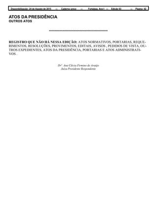 Disponibilização: 24 de Agosto de 2015 — Caderno único — Fortaleza, Ano I — Edição 03 — Página 02
ATOS DA PRESIDÊNCIA
OUTROS ATOS
****************************************************
REGISTRO QUE NÃO HÁ NESSA EDIÇÃO: ATOS NORMATIVOS, PORTARIAS, REQUE-
RIMENTOS, RESOLUÇÕES, PROVIMENTOS, EDITAIS, AVISOS , PEDIDOS DE VISTA, OU-
TROS EXPEDIENTES, ATOS DA PRESIDÊNCIA, PORTARIAS E ATOS ADMINISTRATI-
VOS .
Drª. Ana Clécia Firmino de Araújo
Juíza Presidente Respondente
 