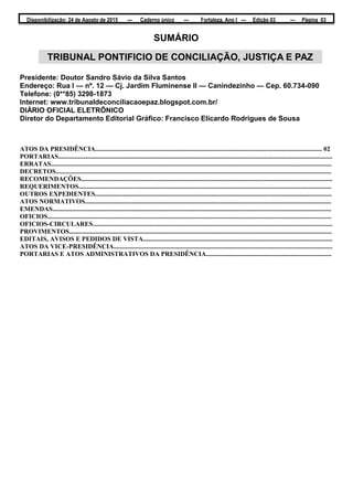 Disponibilização: 24 de Agosto de 2015 — Caderno único — Fortaleza, Ano I — Edição 03 — Página 03
SUMÁRIO
Presidente: Doutor Sandro Sávio da Silva Santos
Endereço: Rua I — nº. 12 — Cj. Jardim Fluminense II — Canindezinho — Cep. 60.734-090
Telefone: (0**85) 3298-1873
Internet: www.tribunaldeconciliacaoepaz.blogspot.com.br/
DIÁRIO OFICIAL ELETRÕNICO
Diretor do Departamento Editorial Gráfico: Francisco Elicardo Rodrigues de Sousa
ATOS DA PRESIDÊNCIA........................................................................................................................................... 02
PORTARIAS........................................................................................................................................................................
ERRATAS............................................................................................................................................................................
DECRETOS.........................................................................................................................................................................
RECOMENDAÇÕES..........................................................................................................................................................
REQUERIMENTOS...........................................................................................................................................................
OUTROS EXPEDIENTES.................................................................................................................................................
ATOS NORMATIVOS.......................................................................................................................................................
EMENDAS...........................................................................................................................................................................
OFICIOS..............................................................................................................................................................................
OFICIOS-CIRCULARES...................................................................................................................................................
PROVIMENTOS.................................................................................................................................................................
EDITAIS, AVISOS E PEDIDOS DE VISTA....................................................................................................................
ATOS DA VICE-PRESIDÊNCIA......................................................................................................................................
PORTARIAS E ATOS ADMINISTRATIVOS DA PRESIDÊNCIA.............................................................................
TRIBUNAL PONTIFICIO DE CONCILIAÇÃO, JUSTIÇA E PAZ
 