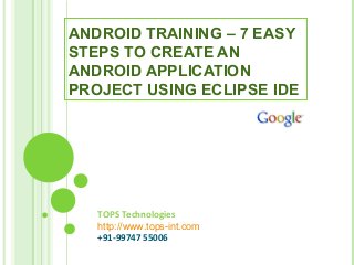 TOPS Technologies
http://www.tops-int.com
+91-99747 55006
ANDROID TRAINING – 7 EASY
STEPS TO CREATE AN
ANDROID APPLICATION
PROJECT USING ECLIPSE IDE
 