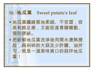 16.  地瓜葉  Sweet potato's leaf   地瓜葉纖維質地柔細、不苦澀，容易有飽足感，又能促進胃腸蠕動、預防便祕。 把新鮮地瓜葉洗淨後用開水燙熟撈起，與剁碎的大蒜及少許鹽、油拌勻，就是一道美味爽口的蒜拌地瓜葉！   