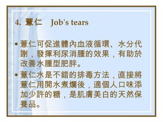 4.  薏仁  Job's tears   薏仁可促進體內血液循環、水分代謝，發揮利尿消腫的效果，有助於改善水腫型肥胖。 薏仁水是不錯的排毒方法，直接將薏仁用開水煮爛後，適個人口味添加少許的糖，是肌膚美白的天然保養品。   