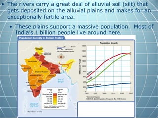 • The rivers carry a great deal of alluvial soil (silt) that
  gets deposited on the alluvial plains and makes for an
  exceptionally fertile area.
   • These plains support a massive population. Most of
     India’s 1 billion people live around here.
 