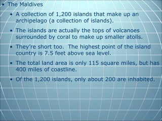• The Maldives
  • A collection of 1,200 islands that make up an
    archipelago (a collection of islands).
  • The islands are actually the tops of volcanoes
    surrounded by coral to make up smaller atolls.
  • They’re short too. The highest point of the island
    country is 7.5 feet above sea level.
  • The total land area is only 115 square miles, but has
    400 miles of coastline.
  • Of the 1,200 islands, only about 200 are inhabited.
 