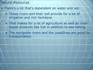 Natural Resources
• There’s a lot that’s dependent on water and soil.
  • Those rivers and their soil provide for a lot of
    irrigation and rich farmland.
  • That makes for a lot of agriculture as well as river-
    based products like fish in addition to sea fishing.
  • The navigable rivers and the coastlines are good for
    transportation.
 