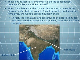 • That’s one reason it’s sometimes called the subcontinent,
    because it’s like a continent in itself.
  • When India hits Asia, the Indian plate subducts beneath the
    Eurasian plate, but the crust is forced upwards, producing the
    Himalayas, the world’s tallest mountain chain.
     • In fact, the Himalayas are still growing at about 5 mm per
       year because the Indian plate is pushing in at about 67 mm
       per year.




                                                      Himilayas

Indian Plate
 