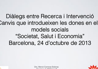 Diàlegs entre Recerca i Intervenció
Canvis que introdueixen les dones en els
models socials
“Societat, Salut i Economia”
Barcelona, 24 d’octubre de 2013

Dra. Mercè Carreras-Solanas

 