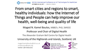 Maged N. Kamel Boulos, MBBCh, PhD, SMIEEE
Professor and Chair of Digital Health
The Alexander Graham Bell Centre for Digital Health
University of the Highlands and Islands, Scotland, UK
maged.kamelboulos@uhi.ac.uk
mnkboulos@ieee.org
twitter: @mnkboulos
From smart cities and regions to smart,
healthy individuals: how the Internet of
Things and People can help improve our
health, well-being and quality of life
 