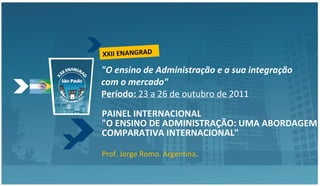 &quot;O ensino de Administração e a sua integração com o mercado&quot; Período:  23 a 26 de outubro de 2011 PAINEL INTERNACIONAL &quot;O ENSINO DE ADMINISTRAÇÃO: UMA ABORDAGEM COMPARATIVA INTERNACIONAL&quot;   Prof. Jorge Romo. Argentina . XXII ENANGRAD 