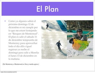 El Plan
• Como ya algunos saben el
próximo domingo 12 de
diciembre es mi cumple por
lo que me estaré festejando
en “Bosques de Monterreal”.
El plan es salir el sábado 11
de diciembre tempranito de
Monterrey para aprovechar
todo el día allá e igual
regresar ya noche el
domingo para salir a Morelia
el lunes 13 de diciembre en
la mañana.
(De Monterrey a Monterreal es 1hra y media aprox.)
lunes 22 de noviembre de 2010
 
