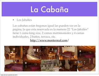 La Cabaña
• Los Jabalíes
! Las cabañas están fregonas igual las pueden ver en la
pagina, la que esta reservada es la numero 22 “Los Jabalíes”
tiene 1 cama king size, 2 camas matrimoniales y 4 camas
individuales, 2 baños, terraza, etc.
http://www.monterreal.com/
lunes 22 de noviembre de 2010
 