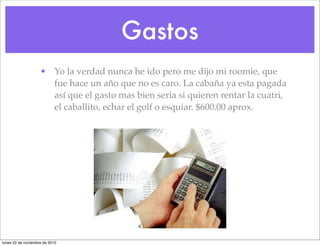 Gastos
• Yo la verdad nunca he ido pero me dijo mi roomie, que
fue hace un año que no es caro. La cabaña ya esta pagada
así que el gasto mas bien seria si quieren rentar la cuatri,
el caballito, echar el golf o esquiar. $600.00 aprox.
lunes 22 de noviembre de 2010
 
